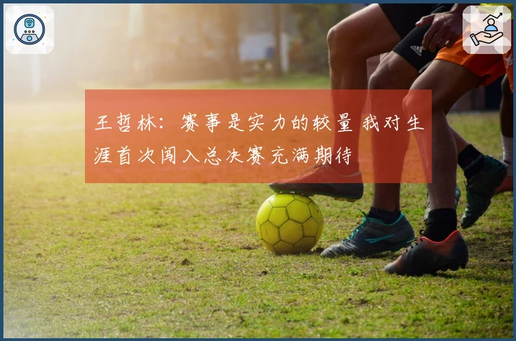 王哲林：赛事是实力的较量 我对生涯首次闯入总决赛充满期待