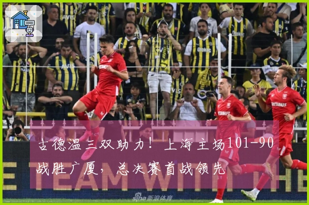 古德温三双助力！上海主场101-90战胜广厦，总决赛首战领先
